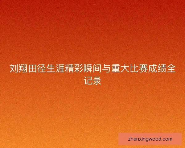 刘翔田径生涯精彩瞬间与重大比赛成绩全记录