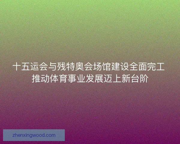 十五运会与残特奥会场馆建设全面完工 推动体育事业发展迈上新台阶